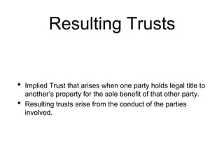 Resulting Trusts
• Implied Trust that arises when one party holds legal title to
another’s property for the sole benefit of that other party.
• Resulting trusts arise from the conduct of the parties
involved.
 