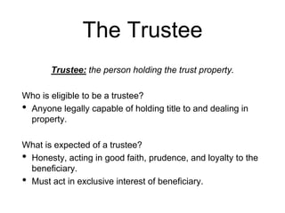 The Trustee
Trustee: the person holding the trust property.
Who is eligible to be a trustee?
• Anyone legally capable of holding title to and dealing in
property.
What is expected of a trustee?
• Honesty, acting in good faith, prudence, and loyalty to the
beneficiary.
• Must act in exclusive interest of beneficiary.
 