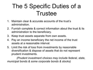 The 5 Specific Duties of a
Trustee
1. Maintain clear & accurate accounts of the trust’s
administration.
2. Furnish complete & correct information about the trust & its
administration to the beneficiary.
3. Keep trust assets separate from own assets.
4. Pay an income beneficiary the net income of the trust
assets at a reasonable interval.
5. Limit the risk of loss from investments by reasonable
diversification & dispose of assets that do not represent
prudent investments.
(Prudent investment choices may include federal, state,
municipal bonds & some corporate bonds & stocks)
 