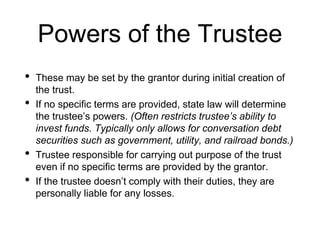Powers of the Trustee
• These may be set by the grantor during initial creation of
the trust.
• If no specific terms are provided, state law will determine
the trustee’s powers. (Often restricts trustee’s ability to
invest funds. Typically only allows for conversation debt
securities such as government, utility, and railroad bonds.)
• Trustee responsible for carrying out purpose of the trust
even if no specific terms are provided by the grantor.
• If the trustee doesn’t comply with their duties, they are
personally liable for any losses.
 
