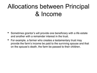 Allocations between Principal
& Income
• Sometimes grantor’s will provide one beneficiary with a life estate
and another with a remainder interest in the trust.
• For example, a farmer who creates a testamentary trust may
provide the farm’s income be paid to the surviving spouse and that
on the spouse’s death, the farm be passed to their children.
 