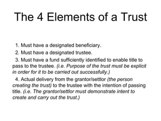 The 4 Elements of a Trust
1. Must have a designated beneficiary.
2. Must have a designated trustee.
3. Must have a fund sufficiently identified to enable title to
pass to the trustee. (i.e. Purpose of the trust must be explicit
in order for it to be carried out successfully.)
4. Actual delivery from the grantor/settlor (the person
creating the trust) to the trustee with the intention of passing
title. (i.e. The grantor/settlor must demonstrate intent to
create and carry out the trust.)
 