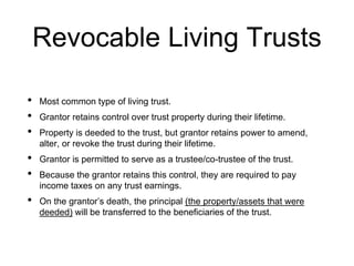 Revocable Living Trusts
• Most common type of living trust.
• Grantor retains control over trust property during their lifetime.
• Property is deeded to the trust, but grantor retains power to amend,
alter, or revoke the trust during their lifetime.
• Grantor is permitted to serve as a trustee/co-trustee of the trust.
• Because the grantor retains this control, they are required to pay
income taxes on any trust earnings.
• On the grantor’s death, the principal (the property/assets that were
deeded) will be transferred to the beneficiaries of the trust.
 