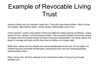 Example of Revocable Living
Trust
James & Sarah own and operate a large farm. They also have three children: Alicia, Emma,
and Jayden. After Sarah’s death, James creates a Revocable Living Trust.
In this scenario, James is the grantor of the trust AND the trustee (during his lifetime). James
names his son, Jayden, as the successor trustee. The successor trustee is the person acting
as trustee once the original trustee has died or become incapacitated. This gives Jayden the
power to manage and carry out the trust when his father is no longer able.
While alive, James and his children are income beneficiaries of the trust. On his death, his
children become remainder beneficiaries, receiving the farm and the remaining existing
assets between them.
When James dies, the farm will pass to his named heirs without having to go through
probate court.
 