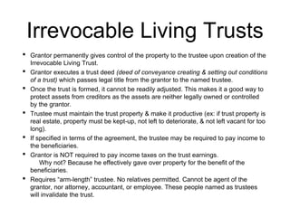 Irrevocable Living Trusts
• Grantor permanently gives control of the property to the trustee upon creation of the
Irrevocable Living Trust.
• Grantor executes a trust deed (deed of conveyance creating & setting out conditions
of a trust) which passes legal title from the grantor to the named trustee.
• Once the trust is formed, it cannot be readily adjusted. This makes it a good way to
protect assets from creditors as the assets are neither legally owned or controlled
by the grantor.
• Trustee must maintain the trust property & make it productive (ex: if trust property is
real estate, property must be kept-up, not left to deteriorate, & not left vacant for too
long).
• If specified in terms of the agreement, the trustee may be required to pay income to
the beneficiaries.
• Grantor is NOT required to pay income taxes on the trust earnings.
Why not? Because he effectively gave over property for the benefit of the
beneficiaries.
• Requires “arm-length” trustee. No relatives permitted. Cannot be agent of the
grantor, nor attorney, accountant, or employee. These people named as trustees
will invalidate the trust.
 