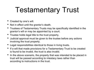 Testamentary Trust
• Created by one’s will.
• Not in effect until the grantor’s death.
• Trustees of Testamentary Trusts may be specifically identified in the
grantor’s will or may be appointed by a court.
• Trustee holds legal title to the trust property.
• Judicial approval must be given to the trustee before any actions
involving the trust property.
• Legal responsibilities identical to those in living trusts.
• If a will that made provisions for a Testamentary Trust to be created
is found to be invalid, the trust is also invalid.
• In the above scenario, the property that was intended to be placed in
trust will be passed according to intestacy laws rather than
according to instructions in the trust.
 