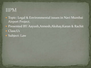  Topic: Legal & Environmental issues in Navi Mumbai
Airport Project.
 Presented BY: Aayush,Annesh,Akshay,Karan & Rachit
 Class:U1
 Subject: Law
 