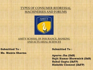 TYPES OF CONSUMER REDRESSAL
MACHINERIES AND FORUMS
Submitted To :
Ms. Mamta Sharma
AMITY SCHOOL OF INSURANCE, BANKING
AND ACTUARIAL SCIENCES
Submitted To :
Apurva Jha (I&B)
Sujit Kumar Bhowmick (I&B)
Rahul Gupta (I&FP)
Rishebh Clement (I&FP)
 