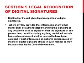 SECTION 5 LEGAL RECOGNITION
OF DIGITAL SIGNATURES
• Section 5 of the Act gives legal recognition to digital
signatures.
• Where any law provides that information or any other
matter shall be authenticated by affixing the signature or
any document shall be signed or bear the signature of any
person then, notwithstanding anything contained in such
law, such requirement shall be deemed to have been
satisfied, if such information or matter is authenticated by
means of digital signature affixed in such manner as may
be prescribed by the Central Government.
 