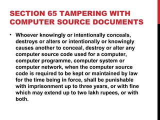 SECTION 65 TAMPERING WITH
COMPUTER SOURCE DOCUMENTS
• Whoever knowingly or intentionally conceals,
destroys or alters or intentionally or knowingly
causes another to conceal, destroy or alter any
computer source code used for a computer,
computer programme, computer system or
computer network, when the computer source
code is required to be kept or maintained by law
for the time being in force, shall be punishable
with imprisonment up to three years, or with fine
which may extend up to two lakh rupees, or with
both.
 