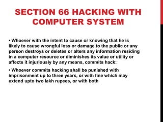 SECTION 66 HACKING WITH
COMPUTER SYSTEM
• Whoever with the intent to cause or knowing that he is
likely to cause wrongful loss or damage to the public or any
person destroys or deletes or alters any information residing
in a computer resource or diminishes its value or utility or
affects it injuriously by any means, commits hack:
• Whoever commits hacking shall be punished with
imprisonment up to three years, or with fine which may
extend upto two lakh rupees, or with both
 