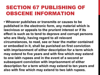 SECTION 67 PUBLISHING OF
OBSCENE INFORMATION
• Whoever publishes or transmits or causes to be
published in the electronic form, any material which is
lascivious or appeals to the prurient interest or if its
effect is such as to tend to deprave and corrupt persons
who are likely, having regard to all relevant
circumstances, to read, see or hear the matter contained
or embodied in it, shall be punished on first conviction
with imprisonment of either description for a term which
may extend to five years and with fine which may extend
to one lakh rupees and in the event of a second or
subsequent conviction with imprisonment of either
description for a term which may extend to ten years and
also with fine which may extend to two lakh rupees.
 