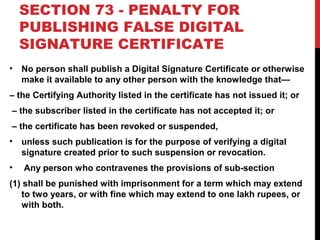 SECTION 73 - PENALTY FOR
PUBLISHING FALSE DIGITAL
SIGNATURE CERTIFICATE
• No person shall publish a Digital Signature Certificate or otherwise
make it available to any other person with the knowledge that—
– the Certifying Authority listed in the certificate has not issued it; or
– the subscriber listed in the certificate has not accepted it; or
– the certificate has been revoked or suspended,
• unless such publication is for the purpose of verifying a digital
signature created prior to such suspension or revocation.
• Any person who contravenes the provisions of sub-section
(1) shall be punished with imprisonment for a term which may extend
to two years, or with fine which may extend to one lakh rupees, or
with both.
 