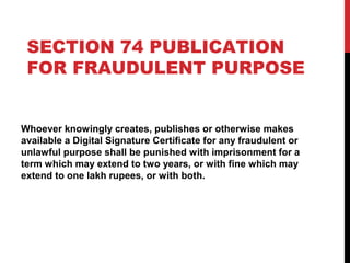 SECTION 74 PUBLICATION
FOR FRAUDULENT PURPOSE
Whoever knowingly creates, publishes or otherwise makes
available a Digital Signature Certificate for any fraudulent or
unlawful purpose shall be punished with imprisonment for a
term which may extend to two years, or with fine which may
extend to one lakh rupees, or with both.
 