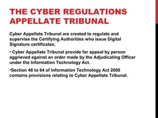 THE CYBER REGULATIONS
APPELLATE TRIBUNAL
Cyber Appellate Tribunal are created to regulate and
supervise the Certifying Authorities who issue Digital
Signature certificates.
• Cyber Appellate Tribunal provide for appeal by person
aggrieved against an order made by the Adjudicating Officer
under the Information Technology Act.
•Section 48 to 64 of Information Technology Act 2000
contains provisions relating to Cyber Appellate Tribunal.
 
