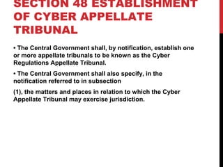 SECTION 48 ESTABLISHMENT
OF CYBER APPELLATE
TRIBUNAL
• The Central Government shall, by notification, establish one
or more appellate tribunals to be known as the Cyber
Regulations Appellate Tribunal.
• The Central Government shall also specify, in the
notification referred to in subsection
(1), the matters and places in relation to which the Cyber
Appellate Tribunal may exercise jurisdiction.
 