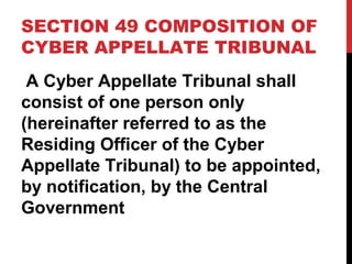 SECTION 49 COMPOSITION OF
CYBER APPELLATE TRIBUNAL
A Cyber Appellate Tribunal shall
consist of one person only
(hereinafter referred to as the
Residing Officer of the Cyber
Appellate Tribunal) to be appointed,
by notification, by the Central
Government
 