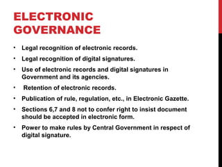 ELECTRONIC
GOVERNANCE
• Legal recognition of electronic records.
• Legal recognition of digital signatures.
• Use of electronic records and digital signatures in
Government and its agencies.
• Retention of electronic records.
• Publication of rule, regulation, etc., in Electronic Gazette.
• Sections 6,7 and 8 not to confer right to insist document
should be accepted in electronic form.
• Power to make rules by Central Government in respect of
digital signature.
 