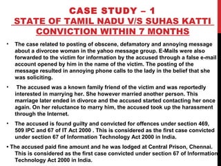 CASE STUDY – 1
STATE OF TAMIL NADU V/S SUHAS KATTI
CONVICTION WITHIN 7 MONTHS
• The case related to posting of obscene, defamatory and annoying message
about a divorcee woman in the yahoo message group. E-Mails were also
forwarded to the victim for information by the accused through a false e-mail
account opened by him in the name of the victim. The posting of the
message resulted in annoying phone calls to the lady in the belief that she
was soliciting.
• The accused was a known family friend of the victim and was reportedly
interested in marrying her. She however married another person. This
marriage later ended in divorce and the accused started contacting her once
again. On her reluctance to marry him, the accused took up the harassment
through the Internet.
• The accused is found guilty and convicted for offences under section 469,
509 IPC and 67 of IT Act 2000 . This is considered as the first case convicted
under section 67 of Information Technology Act 2000 in India.
• The accused paid fine amount and he was lodged at Central Prison, Chennai.
This is considered as the first case convicted under section 67 of Information
Technology Act 2000 in India.
 