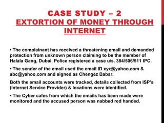 CASE STUDY – 2
EXTORTION OF MONEY THROUGH
INTERNET
• The complainant has received a threatening email and demanded
protection from unknown person claiming to be the member of
Halala Gang, Dubai. Police registered a case u/s. 384/506/511 IPC.
• The sender of the email used the email ID xyz@yahoo.com &
abc@yahoo.com and signed as Chengez Babar.
Both the email accounts were tracked, details collected from ISP’s
(Internet Service Provider) & locations were identified.
• The Cyber cafes from which the emails has been made were
monitored and the accused person was nabbed red handed.
 