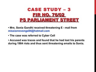 CASE STUDY – 3
FIR NO. 76/02FIR NO. 76/02
PS PARLIAMENT STREETPS PARLIAMENT STREET
• Mrs. Sonia Gandhi received threatening E - mail from
missionrevenge84@hotmail.com
• The case was referred to Cyber Cell
• Accused was traces and found that he had lost his parents
during 1984 riots and thus sent threatening emails to Sonia.
 