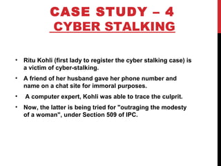 CASE STUDY – 4
CYBER STALKING
• Ritu Kohli (first lady to register the cyber stalking case) is
a victim of cyber-stalking.
• A friend of her husband gave her phone number and
name on a chat site for immoral purposes.
• A computer expert, Kohli was able to trace the culprit.
• Now, the latter is being tried for "outraging the modesty
of a woman", under Section 509 of IPC.
 
