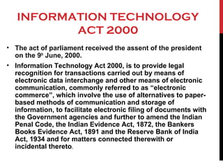 INFORMATION TECHNOLOGY
ACT 2000
• The act of parliament received the assent of the president
on the 9th
June, 2000.
• Information Technology Act 2000, is to provide legal
recognition for transactions carried out by means of
electronic data interchange and other means of electronic
communication, commonly referred to as “electronic
commerce”, which involve the use of alternatives to paper-
based methods of communication and storage of
information, to facilitate electronic filing of documents with
the Government agencies and further to amend the Indian
Penal Code, the Indian Evidence Act, 1872, the Bankers
Books Evidence Act, 1891 and the Reserve Bank of India
Act, 1934 and for matters connected therewith or
incidental thereto.
 
