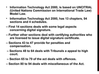 • Information Technology Act 2000, is based on UNCITRAL
(United Nations Commission on International Trade Law)
Model Law.
• Information Technology Act 2000, has 13 chapters, 94
sections and 4 schedules.
– First 14 sections deals with some legal aspects
concerning digital signature.
– Further other sections deal with certifying authorities who
are licensed to issue digital signature certificate.
– Sections 43 to 47 provide for penalties and
compensation.
– Sections 48 to 64 deals with Tribunals a appeal to high
court.
– Section 65 to 79 of the act deals with offences.
– Section 80 to 94 deals with miscellaneous of the Act.
 