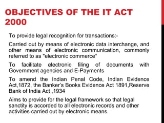 OBJECTIVES OF THE IT ACT
2000
To provide legal recognition for transactions:-
Carried out by means of electronic data interchange, and
other means of electronic communication, commonly
referred to as "electronic commerce“
To facilitate electronic filing of documents with
Government agencies and E-Payments
To amend the Indian Penal Code, Indian Evidence
Act,1872, the Banker’s Books Evidence Act 1891,Reserve
Bank of India Act ,1934
Aims to provide for the legal framework so that legal
sanctity is accorded to all electronic records and other
activities carried out by electronic means.
 