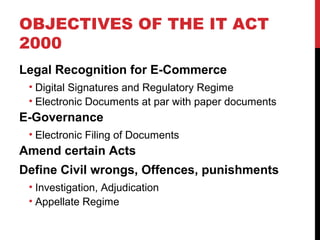 OBJECTIVES OF THE IT ACT
2000
Legal Recognition for E-Commerce
• Digital Signatures and Regulatory Regime
• Electronic Documents at par with paper documents
E-Governance
• Electronic Filing of Documents
Amend certain Acts
Define Civil wrongs, Offences, punishments
• Investigation, Adjudication
• Appellate Regime
 