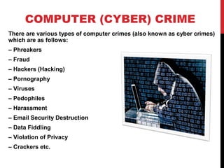 COMPUTER (CYBER) CRIME
There are various types of computer crimes (also known as cyber crimes)
which are as follows:
– Phreakers
– Fraud
– Hackers (Hacking)
– Pornography
– Viruses
– Pedophiles
– Harassment
– Email Security Destruction
– Data Fiddling
– Violation of Privacy
– Crackers etc.
 