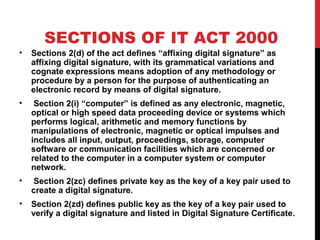 SECTIONS OF IT ACT 2000
• Sections 2(d) of the act defines “affixing digital signature” as
affixing digital signature, with its grammatical variations and
cognate expressions means adoption of any methodology or
procedure by a person for the purpose of authenticating an
electronic record by means of digital signature.
• Section 2(i) “computer” is defined as any electronic, magnetic,
optical or high speed data proceeding device or systems which
performs logical, arithmetic and memory functions by
manipulations of electronic, magnetic or optical impulses and
includes all input, output, proceedings, storage, computer
software or communication facilities which are concerned or
related to the computer in a computer system or computer
network.
• Section 2(zc) defines private key as the key of a key pair used to
create a digital signature.
• Section 2(zd) defines public key as the key of a key pair used to
verify a digital signature and listed in Digital Signature Certificate.
 