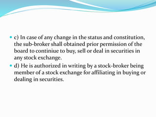  c) In case of any change in the status and constitution,
the sub-broker shall obtained prior permission of the
board to continiue to buy, sell or deal in securities in
any stock exchange.
 d) He is authorized in writing by a stock-br0ker being
member of a stock exchange for affiliating in buying or
dealing in securities.
 