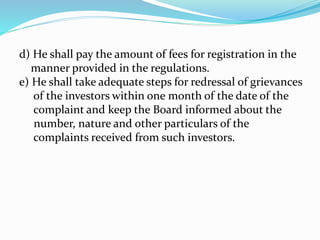 d) He shall pay the amount of fees for registration in the
manner provided in the regulations.
e) He shall take adequate steps for redressal of grievances
of the investors within one month of the date of the
complaint and keep the Board informed about the
number, nature and other particulars of the
complaints received from such investors.
 