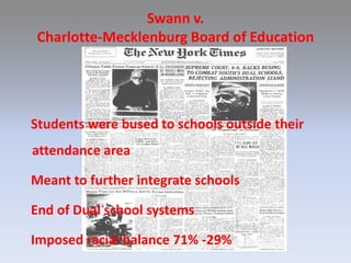 Swann v. Charlotte-Mecklenburg Board of Education   Students were bused to schools outside their   attendance area   Meant to further integrate schools   End of Dual school systems   Imposed racial balance 71% -29%
