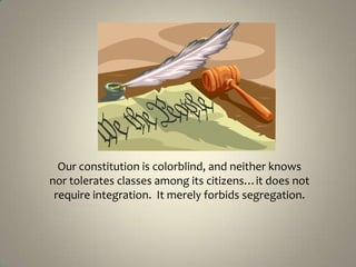 Our constitution is colorblind, and neither knows nor tolerates classes among its citizens…it does not require integration.  It merely forbids segregation.