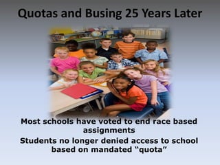 Quotas and Busing 25 Years LaterMost schools have voted to end race based assignmentsStudents no longer denied access to school based on mandated “quota”