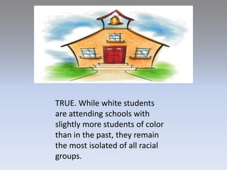 TRUE. While white students are attending schools with slightly more students of colorthan in the past, they remain the most isolated of all racial groups. 