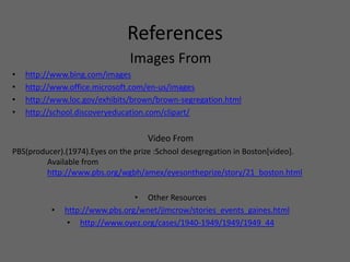ReferencesImages Fromhttp://www.bing.com/imageshttp://www.office.microsoft.com/en-us/imageshttp://www.loc.gov/exhibits/brown/brown-segregation.htmlhttp://school.discoveryeducation.com/clipart/Video FromPBS(producer).(1974).Eyes on the prize :School desegregation in Boston[video].	Available from	http://www.pbs.org/wgbh/amex/eyesontheprize/story/21_boston.htmlOther Resourceshttp://www.pbs.org/wnet/jimcrow/stories_events_gaines.htmlhttp://www.oyez.org/cases/1940-1949/1949/1949_44
