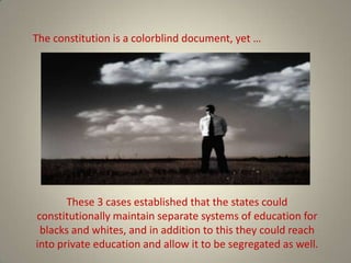 The constitution is a colorblind document, yet …These 3 cases established that the states could constitutionally maintain separate systems of education for blacks and whites, and in addition to this they could reach into private education and allow it to be segregated as well. 