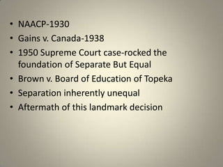 NAACP-1930Gains v. Canada-19381950 Supreme Court case-rocked the foundation of Separate But EqualBrown v. Board of Education of TopekaSeparation inherently unequalAftermath of this landmark decision