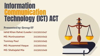 Information
Communication
Technology (ICT) ACT
Presented by: Group 07
Jahid Khan Rahat (Leader ) 2123021047
MD. Muniruzzaman 2123021043
Tonmoy Paul 2123021045
MD. Muzammel Haque 2123021041
MD. Shahajalal Mia 2123021049
 