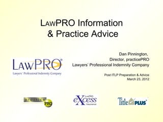 LAWPRO Information
 & Practice Advice

                               Dan Pinnington,
                         Director, practicePRO
      Lawyers’ Professional Indemnity Company

                      Post ITLP Preparation & Advice
                                     March 23, 2012
 