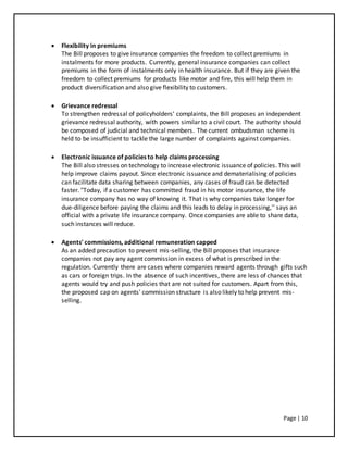 Page | 10
 Flexibility in premiums
The Bill proposes to give insurance companies the freedom to collect premiums in
instalments for more products. Currently, general insurance companies can collect
premiums in the form of instalments only in health insurance. But if they are given the
freedom to collect premiums for products like motor and fire, this will help them in
product diversification and also give flexibility to customers.
 Grievance redressal
To strengthen redressal of policyholders' complaints, the Bill proposes an independent
grievance redressal authority, with powers similar to a civil court. The authority should
be composed of judicial and technical members. The current ombudsman scheme is
held to be insufficient to tackle the large number of complaints against companies.
 Electronic issuance of policies to help claims processing
The Bill also stresses on technology to increase electronic issuance of policies. This will
help improve claims payout. Since electronic issuance and dematerialising of policies
can facilitate data sharing between companies, any cases of fraud can be detected
faster. "Today, if a customer has committed fraud in his motor insurance, the life
insurance company has no way of knowing it. That is why companies take longer for
due-diligence before paying the claims and this leads to delay in processing,'' says an
official with a private life insurance company. Once companies are able to share data,
such instances will reduce.
 Agents' commissions, additional remuneration capped
As an added precaution to prevent mis-selling, the Bill proposes that insurance
companies not pay any agent commission in excess of what is prescribed in the
regulation. Currently there are cases where companies reward agents through gifts such
as cars or foreign trips. In the absence of such incentives, there are less of chances that
agents would try and push policies that are not suited for customers. Apart from this,
the proposed cap on agents' commission structure is also likely to help prevent mis-
selling.
 