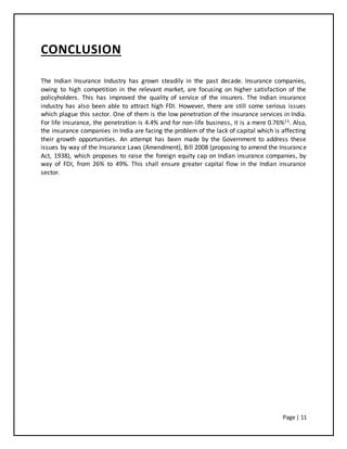 Page | 11
CONCLUSION
The Indian Insurance Industry has grown steadily in the past decade. Insurance companies,
owing to high competition in the relevant market, are focusing on higher satisfaction of the
policyholders. This has improved the quality of service of the insurers. The Indian insurance
industry has also been able to attract high FDI. However, there are still some serious issues
which plague this sector. One of them is the low penetration of the insurance services in India.
For life insurance, the penetration is 4.4% and for non-life business, it is a mere 0.76%11. Also,
the insurance companies in India are facing the problem of the lack of capital which is affecting
their growth opportunities. An attempt has been made by the Government to address these
issues by way of the Insurance Laws (Amendment), Bill 2008 (proposing to amend the Insurance
Act, 1938), which proposes to raise the foreign equity cap on Indian insurance companies, by
way of FDI, from 26% to 49%. This shall ensure greater capital flow in the Indian insurance
sector.
 