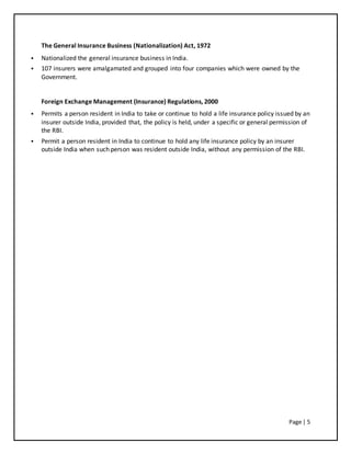 Page | 5
The General Insurance Business (Nationalization) Act, 1972
 Nationalized the general insurance business in India.
 107 insurers were amalgamated and grouped into four companies which were owned by the
Government.
Foreign Exchange Management (Insurance) Regulations, 2000
 Permits a person resident in India to take or continue to hold a life insurance policy issued by an
insurer outside India, provided that, the policy is held, under a specific or general permission of
the RBI.
 Permit a person resident in India to continue to hold any life insurance policy by an insurer
outside India when such person was resident outside India, without any permission of the RBI.
 