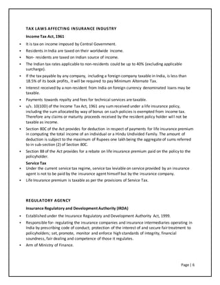 Page | 6
TAX LAWS AFFECTING INSURANCE INDUSTRY
Income Tax Act, 1961
 It is tax on income imposed by Central Government.
 Residents in India are taxed on their worldwide income.
 Non- residents are taxed on Indian source of income.
 The Indian tax rates applicable to non-residents could be up to 40% (excluding applicable
surcharge).
 If the tax payable by any company, including a foreign company taxable in India, is less than
18.5% of its book profits, it will be required to pay Minimum Alternate Tax.
 Interest received by a non-resident from India on foreign currency denominated loans may be
taxable.
 Payments towards royalty and fees for technical services are taxable.
 u/s. 10(10D) of the Income Tax Act, 1961 any sum received under a life insurance policy,
including the sum allocated by way of bonus on such policies is exempted from income tax.
Therefore any claims or maturity proceeds received by the resident policy holder will not be
taxable as income.
 Section 80C of the Act provides for deduction in respect of payments for life insurance premium
in computing the total income of an individual or a Hindu Undivided Family. The amount of
deduction is subject to the maximum of Rupees one lakh being the aggregate of sums referred
to in sub-section (2) of Section 80C.
 Section 88 of the Act provides for a rebate on life insurance premium paid on the policy to the
policyholder.
Service Tax
 Under the current service tax regime, service tax leviable on service provided by an insurance
agent is not to be paid by the insurance agent himself but by the insurance company.
 Life Insurance premium is taxable as per the provisions of Service Tax.
REGULATORY AGENCY
Insurance Regulatory and Development Authority (IRDA)
 Established under the Insurance Regulatory and Development Authority Act, 1999.
 Responsible for- regulating the insurance companies and insurance intermediaries operating in
India by prescribing code of conduct; protection of the interest of and secure fair treatment to
policyholders; set, promote, monitor and enforce high standards of integrity, financial
soundness, fair dealing and competence of those it regulates.
 Arm of Ministry of Finance.
 
