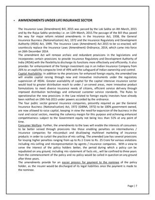 Page | 7
 AMMENDMENTS UNDER LIFEINSURANCESECTOR
The Insurance Laws (Amendment) Bill, 2015 was passed by the Lok Sabha on 4th March, 2015
and by the Rajya Sabha yesterday i.e. on 12th March, 2015.The passage of the Bill thus paved
the way for major reform related amendments in the Insurance Act, 1938, the General
Insurance Business (Nationalization) Act, 1972 and the Insurance Regulatory and Development
Authority (IRDA) Act, 1999. The Insurance Laws (Amendment) Act 2015 to be so enacted, will
seamlessly replace the Insurance Laws (Amendment) Ordinance, 2014, which came into force
on 26th December 2014.
The amendment Act will remove archaic and redundant provisions in the legislations and
incorporates certain provisions to provide Insurance Regulatory and Development Authority of
India (IRDAI) with the flexibility to discharge its functions more effectively and efficiently. It also
provides for enhancement of the foreign investment cap in an Indian Insurance Company from
26% to an explicitly composite limit of 49% with the safeguard of Indian ownership and control.
Capital Availability: In addition to the provisions for enhanced foreign equity, the amended law
will enable capital raising through new and innovative instruments under the regulatory
supervision of IRDAI. Greater availability of capital for the capital intensive insurance sector
would lead to greater distribution reach to under / un-served areas, more innovative product
formulations to meet diverse insurance needs of citizens, efficient service delivery through
improved distribution technology and enhanced customer service standards. The Rules to
operationalize the new provisions in the Law related to foreign equity investors have already
been notified on 19th Feb 2015 under powers accorded by the ordinance.
The four public sector general insurance companies, presently required as per the General
Insurance Business (Nationalisation) Act, 1972 (GIBNA, 1972) to be 100% government owned,
are now allowed to raise capital, keeping in view the need for expansion of the business in the
rural and social sectors, meeting the solvency margin for this purpose and achieving enhanced
competitiveness subject to the Government equity not being less than 51% at any point of
time.
Consumer Welfare: Further, the amendments to the laws will enable the interests of consumers
to be better served through provisions like those enabling penalties on intermediaries /
insurance companies for misconduct and disallowing multilevel marketing of insurance
products in order to curtail the practice of mis-selling. The amended Law has several provisions
for levying higher penalties ranging from up to Rs.1 Crore to Rs. 25 Crore for various violations
including mis-selling and misrepresentation by agents / insurance companies. With a view to
serve the interest of the policy holders better, the period during which a policy can be
repudiated on any ground, including mis-statement of facts etc., will be confined to three years
from the commencement of the policy and no policy would be called in question on any ground
after three years.
The amendments provide for an easier process for payment to the nominee of the policy
holder, as the insurer would be discharged of its legal liabilities once the payment is made to
the nominee.
 