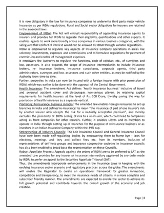 Page | 8
It is now obligatory in the law for insurance companies to underwrite third party motor vehicle
insurance as per IRDAI regulations. Rural and Social sector obligations for insurers are retained
in the amended laws.
Empowerment of IRDAI: The Act will entrust responsibility of appointing insurance agents to
insurers and provides for IRDAI to regulate their eligibility, qualifications and other aspects. It
enables agents to work more broadly across companies in various business categories; with the
safeguard that conflict of interest would not be allowed by IRDAI through suitable regulations.
IRDAI is empowered to regulate key aspects of Insurance Company operations in areas like
solvency, investments, expenses and commissions and to formulate regulations for payment of
commission and control of management expenses.
It empowers the Authority to regulate the functions, code of conduct, etc., of surveyors and
loss assessors. It also expands the scope of insurance intermediaries to include insurance
brokers, re- insurance brokers, insurance consultants, corporate agents, third party
administrators, surveyors and loss assessors and such other entities, as may be notified by the
Authority from time to time.
Further, properties in India can now be insured with a foreign insurer with prior permission of
IRDAI; which was earlier to be done with the approval of the Central Government.
Health Insurance: The amendment Act defines `health insurance business` inclusive of travel
and personal accident cover and discourages non-serious players by retaining capital
requirements for health insurers at the level of Rs. 100 Crore, thereby paving the way for
promotion of health insurance as a separate vertical.
Promoting Reinsurance Business in India: The amended law enables foreign reinsurers to set up
branches in India and defines‘re-insurance’ to mean “the insurance of part of one insurer’s risk
by another insurer who accepts the risk for a mutually acceptable premium”, and thereby
excludes the possibility of 100% ceding of risk to a re-insurer, which could lead to companies
acting as front companies for other insurers. Further, it enables Lloyds and its members to
operate in India through setting up of branches for the purpose of reinsurance business or as
investors in an Indian Insurance Company within the 49% cap.
Strengthening of Industry Councils: The Life Insurance Council and General Insurance Council
have now been made self-regulating bodies by empowering them to frame bye - laws for
elections, meetings and levy and collect fees etc. from its members. Inclusion of
representatives of self-help groups and insurance cooperative societies in insurance councils
has also been enabled to broad base the representation on these Councils.
Robust Appellate Process: Appeals against the orders of IRDAI are to be preferred to SAT as the
amended Law provides for any insurer or insurance intermediary aggrieved by any order made
by IRDAI to prefer an appeal to the Securities Appellate Tribunal (SAT).
Thus, the amendments incorporate enhancements in the Insurance Laws in keeping with the
evolving insurance sector scenario and regulatory practices across the globe. The amendments
will enable the Regulator to create an operational framework for greater innovation,
competition and transparency, to meet the insurance needs of citizens in a more complete and
subscriber friendly manner. The amendments are expected to enable the sector to achieve its
full growth potential and contribute towards the overall growth of the economy and job
creation.
 