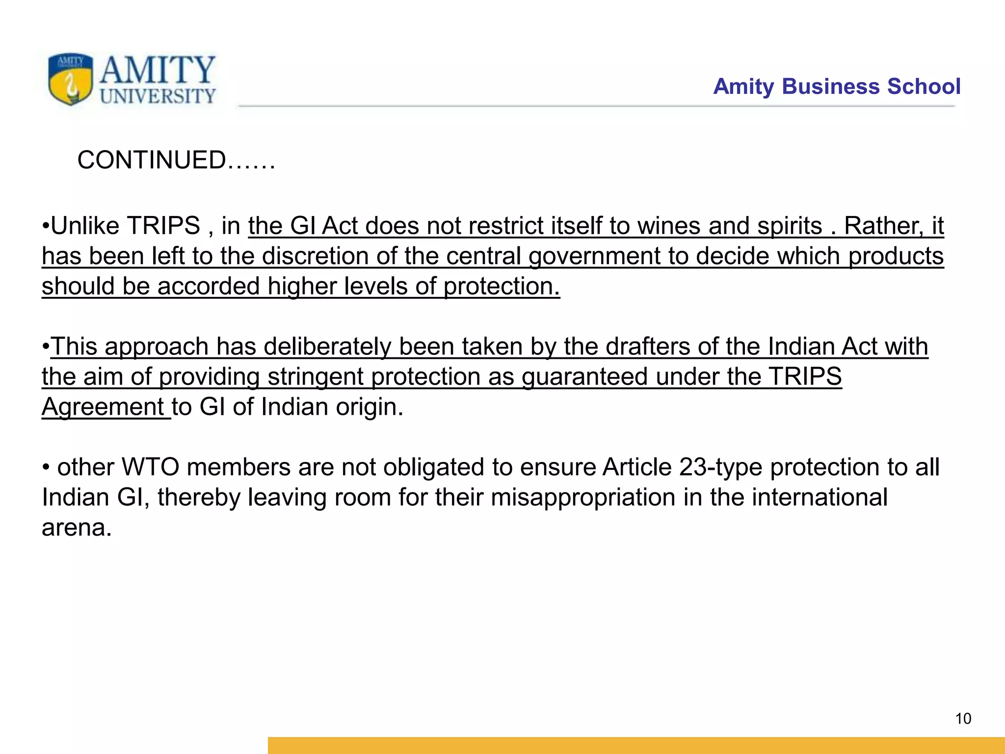 Amity Business School
10
CONTINUED……
•Unlike TRIPS , in the GI Act does not restrict itself to wines and spirits . Rather, it
has been left to the discretion of the central government to decide which products
should be accorded higher levels of protection.
•This approach has deliberately been taken by the drafters of the Indian Act with
the aim of providing stringent protection as guaranteed under the TRIPS
Agreement to GI of Indian origin.
• other WTO members are not obligated to ensure Article 23-type protection to all
Indian GI, thereby leaving room for their misappropriation in the international
arena.
 